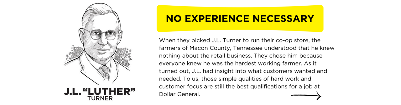 When they picked J.L. Turner to run their co-op store, the farmers of Macon County, Tennessee understood that he knew nothing about the retail business. They chose him because everyone knew he was the hardest working farmer. As it turned out, J.L. had insight into what customers wanted and needed. To us, those simple qualities of hard work and customer focus are still the best qualifications for a job at Dollar General. “He was convinced that everyone he met was smarter than he, and that he needed to learn something from each of them. He became a first-rate observer, a great listener, and a dedicated student of life. What he practiced was more than empathy. It involved valuing the other person and his or her information, insight and perspective.”  - Cal Turner, Jr. on J.L. Turner